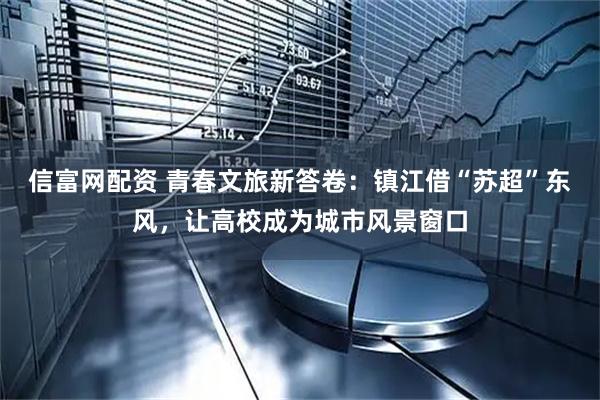 信富网配资 青春文旅新答卷：镇江借“苏超”东风，让高校成为城市风景窗口